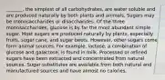 _______, the simplest of all carbohydrates, are water soluble and are produced naturally by both plants and animals. Sugars may be monosaccharides or disaccharides. Of the three monosaccharides, glucose is by far the most abundant simple sugar. Most sugars are produced naturally by plants, especially fruits, sugar cane, and sugar beets. However, other sugars come form animal sources. For example, lactose, a combination of glucose and galactose, is found in milk. Processed or refined sugars have been extracted and concentrated from natural sources. Sugar substitutes are available from both natural and manufactured sources and have almost no calories.