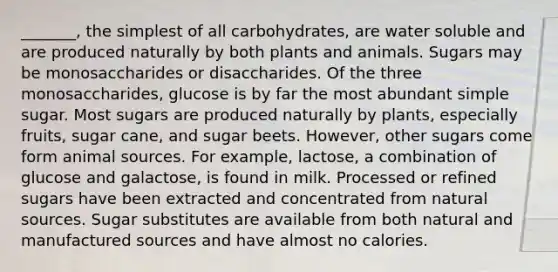 _______, the simplest of all carbohydrates, are water soluble and are produced naturally by both plants and animals. Sugars may be monosaccharides or disaccharides. Of the three monosaccharides, glucose is by far the most abundant simple sugar. Most sugars are produced naturally by plants, especially fruits, sugar cane, and sugar beets. However, other sugars come form animal sources. For example, lactose, a combination of glucose and galactose, is found in milk. Processed or refined sugars have been extracted and concentrated from natural sources. Sugar substitutes are available from both natural and manufactured sources and have almost no calories.