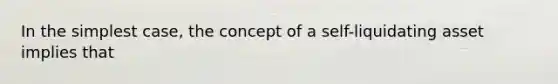 In the simplest case, the concept of a self-liquidating asset implies that