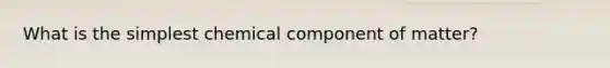 What is the simplest chemical component of matter?