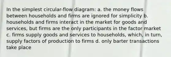 In the simplest circular-flow diagram: a. the money flows between households and firms are ignored for simplicity b. households and firms interact in the market for goods and services, but firms are the only participants in the factor market c. firms supply goods and services to households, which, in turn, supply factors of production to firms d. only barter transactions take place