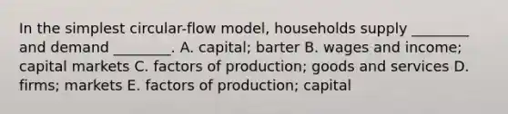 In the simplest circular-flow model, households supply ________ and demand ________. A. capital; barter B. wages and income; capital markets C. factors of production; goods and services D. firms; markets E. factors of production; capital