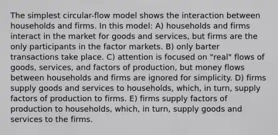 The simplest circular-flow model shows the interaction between households and firms. In this model: A) households and firms interact in the market for goods and services, but firms are the only participants in the factor markets. B) only barter transactions take place. C) attention is focused on "real" flows of goods, services, and factors of production, but money flows between households and firms are ignored for simplicity. D) firms supply goods and services to households, which, in turn, supply factors of production to firms. E) firms supply factors of production to households, which, in turn, supply goods and services to the firms.