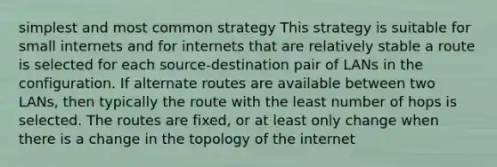 simplest and most common strategy This strategy is suitable for small internets and for internets that are relatively stable a route is selected for each source-destination pair of LANs in the configuration. If alternate routes are available between two LANs, then typically the route with the least number of hops is selected. The routes are fixed, or at least only change when there is a change in the topology of the internet