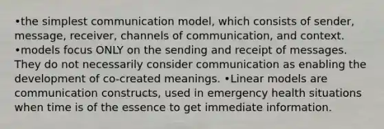 •the simplest communication model, which consists of sender, message, receiver, channels of communication, and context. •models focus ONLY on the sending and receipt of messages. They do not necessarily consider communication as enabling the development of co-created meanings. •Linear models are communication constructs, used in emergency health situations when time is of the essence to get immediate information.