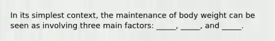 In its simplest context, the maintenance of body weight can be seen as involving three main factors: _____, _____, and _____.