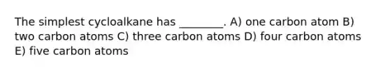 The simplest cycloalkane has ________. A) one carbon atom B) two carbon atoms C) three carbon atoms D) four carbon atoms E) five carbon atoms