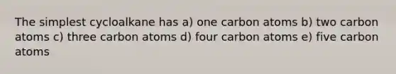 The simplest cycloalkane has a) one carbon atoms b) two carbon atoms c) three carbon atoms d) four carbon atoms e) five carbon atoms