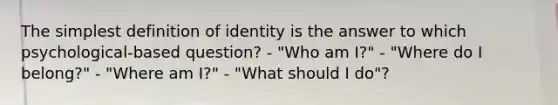 The simplest definition of identity is the answer to which psychological-based question? - "Who am I?" - "Where do I belong?" - "Where am I?" - "What should I do"?