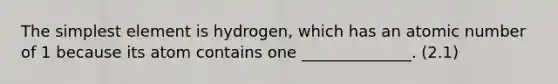 The simplest element is hydrogen, which has an atomic number of 1 because its atom contains one ______________. (2.1)