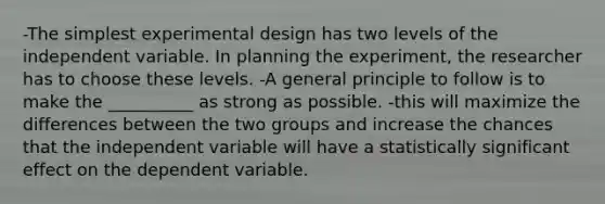 -The simplest experimental design has two levels of the independent variable. In planning the experiment, the researcher has to choose these levels. -A general principle to follow is to make the __________ as strong as possible. -this will maximize the differences between the two groups and increase the chances that the independent variable will have a statistically significant effect on the dependent variable.