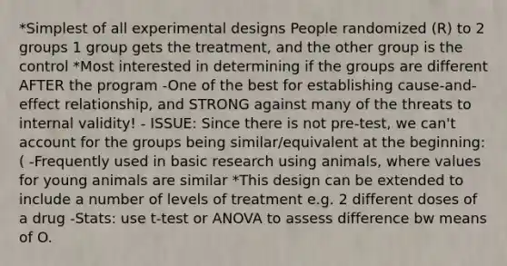 *Simplest of all experimental designs People randomized (R) to 2 groups 1 group gets the treatment, and the other group is the control *Most interested in determining if the groups are different AFTER the program -One of the best for establishing cause-and-effect relationship, and STRONG against many of the threats to internal validity! - ISSUE: Since there is not pre-test, we can't account for the groups being similar/equivalent at the beginning:( -Frequently used in basic research using animals, where values for young animals are similar *This design can be extended to include a number of levels of treatment e.g. 2 different doses of a drug -Stats: use t-test or ANOVA to assess difference bw means of O.