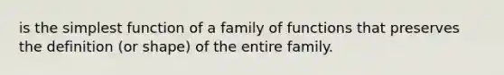 is the simplest function of a family of functions that preserves the definition (or shape) of the entire family.