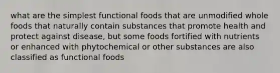 what are the simplest functional foods that are unmodified whole foods that naturally contain substances that promote health and protect against disease, but some foods fortified with nutrients or enhanced with phytochemical or other substances are also classified as functional foods