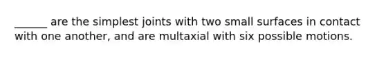 ______ are the simplest joints with two small surfaces in contact with one another, and are multaxial with six possible motions.