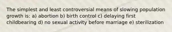 The simplest and least controversial means of slowing population growth is: a) abortion b) birth control c) delaying first childbearing d) no sexual activity before marriage e) sterilization