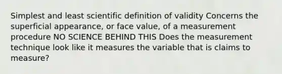 Simplest and least scientific definition of validity Concerns the superficial appearance, or face value, of a measurement procedure NO SCIENCE BEHIND THIS Does the measurement technique look like it measures the variable that is claims to measure?