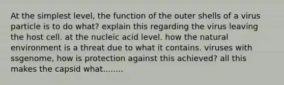 At the simplest level, the function of the outer shells of a virus particle is to do what? explain this regarding the virus leaving the host cell. at the nucleic acid level. how the natural environment is a threat due to what it contains. viruses with ssgenome, how is protection against this achieved? all this makes the capsid what........