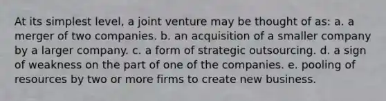 At its simplest level, a joint venture may be thought of as: a. a merger of two companies. b. an acquisition of a smaller company by a larger company. c. a form of strategic outsourcing. d. a sign of weakness on the part of one of the companies. e. pooling of resources by two or more firms to create new business.