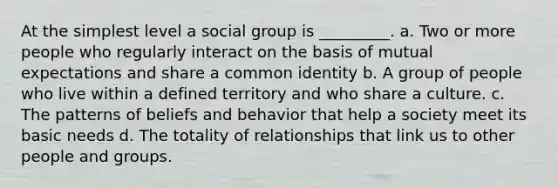 At the simplest level a social group is _________. a. Two or more people who regularly interact on the basis of mutual expectations and share a common identity b. A group of people who live within a defined territory and who share a culture. c. The patterns of beliefs and behavior that help a society meet its basic needs d. The totality of relationships that link us to other people and groups.