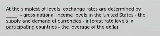 At the simplest of levels, exchange rates are determined by _____. - gross national income levels in the United States - the supply and demand of currencies - interest rate levels in participating countries - the leverage of the dollar