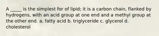 A _____ is the simplest for of lipid; it is a carbon chain, flanked by hydrogens, with an acid group at one end and a methyl group at the other end. a. fatty acid b. triglyceride c. glycerol d. cholesterol