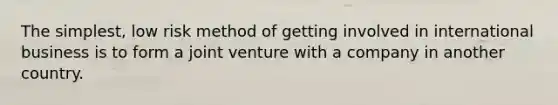 The simplest, low risk method of getting involved in international business is to form a joint venture with a company in another country.