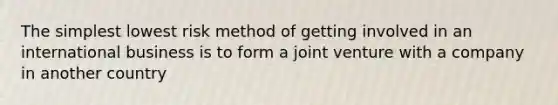 The simplest lowest risk method of getting involved in an international business is to form a joint venture with a company in another country