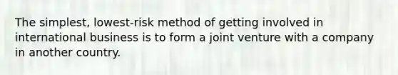 The simplest, lowest-risk method of getting involved in international business is to form a joint venture with a company in another country.