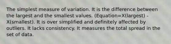 The simplest measure of variation. It is the difference between the largest and the smallest values. (Equation=X(largest) - X(smallest). It is over simplified and definitely affected by outliers. It lacks consistency. It measures the total spread in the set of data.