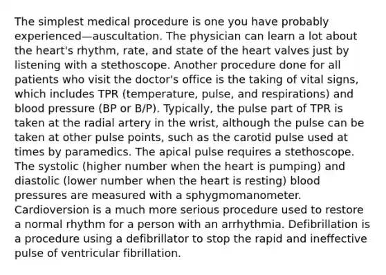 The simplest medical procedure is one you have probably experienced—auscultation. The physician can learn a lot about <a href='https://www.questionai.com/knowledge/kya8ocqc6o-the-heart' class='anchor-knowledge'>the heart</a>'s rhythm, rate, and state of the heart valves just by listening with a stethoscope. Another procedure done for all patients who visit the doctor's office is the taking of vital signs, which includes TPR (temperature, pulse, and respirations) and <a href='https://www.questionai.com/knowledge/kD0HacyPBr-blood-pressure' class='anchor-knowledge'>blood pressure</a> (BP or B/P). Typically, the pulse part of TPR is taken at the radial artery in the wrist, although the pulse can be taken at other pulse points, such as the carotid pulse used at times by paramedics. The apical pulse requires a stethoscope. The systolic (higher number when the heart is pumping) and diastolic (lower number when the heart is resting) blood pressures are measured with a sphygmomanometer. Cardioversion is a much more serious procedure used to restore a normal rhythm for a person with an arrhythmia. Defibrillation is a procedure using a defibrillator to stop the rapid and ineffective pulse of ventricular fibrillation.