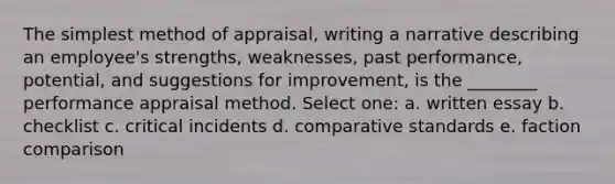 The simplest method of appraisal, writing a narrative describing an employee's strengths, weaknesses, past performance, potential, and suggestions for improvement, is the ________ performance appraisal method. Select one: a. written essay b. checklist c. critical incidents d. comparative standards e. faction comparison