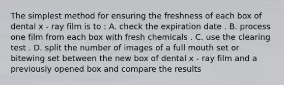 The simplest method for ensuring the freshness of each box of dental x - ray film is to : A. check the expiration date . B. process one film from each box with fresh chemicals . C. use the clearing test . D. split the number of images of a full mouth set or bitewing set between the new box of dental x - ray film and a previously opened box and compare the results