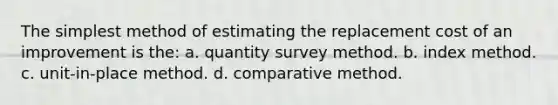 The simplest method of estimating the replacement cost of an improvement is the: a. quantity survey method. b. index method. c. unit-in-place method. d. comparative method.