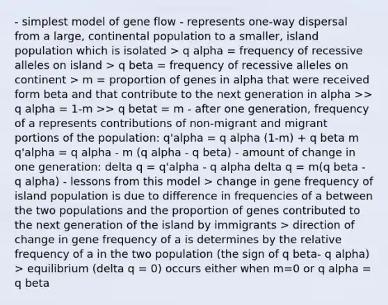 - simplest model of gene flow - represents one-way dispersal from a large, continental population to a smaller, island population which is isolated > q alpha = frequency of recessive alleles on island > q beta = frequency of recessive alleles on continent > m = proportion of genes in alpha that were received form beta and that contribute to the next generation in alpha >> q alpha = 1-m >> q betat = m - after one generation, frequency of a represents contributions of non-migrant and migrant portions of the population: q'alpha = q alpha (1-m) + q beta m q'alpha = q alpha - m (q alpha - q beta) - amount of change in one generation: delta q = q'alpha - q alpha delta q = m(q beta - q alpha) - lessons from this model > change in gene frequency of island population is due to difference in frequencies of a between the two populations and the proportion of genes contributed to the next generation of the island by immigrants > direction of change in gene frequency of a is determines by the relative frequency of a in the two population (the sign of q beta- q alpha) > equilibrium (delta q = 0) occurs either when m=0 or q alpha = q beta