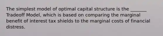 The simplest model of optimal capital structure is the _______ Tradeoff Model, which is based on comparing the marginal benefit of interest tax shields to the marginal costs of financial distress.