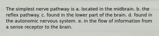 The simplest nerve pathway is a. located in the midbrain. b. the reflex pathway. c. found in the lower part of <a href='https://www.questionai.com/knowledge/kLMtJeqKp6-the-brain' class='anchor-knowledge'>the brain</a>. d. found in <a href='https://www.questionai.com/knowledge/kMqcwgxBsH-the-autonomic-nervous-system' class='anchor-knowledge'>the autonomic nervous system</a>. e. in the flow of information from a sense receptor to the brain.