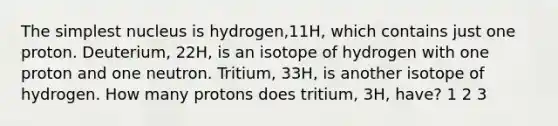 The simplest nucleus is hydrogen,11H, which contains just one proton. Deuterium, 22H, is an isotope of hydrogen with one proton and one neutron. Tritium, 33H, is another isotope of hydrogen. How many protons does tritium, 3H, have? 1 2 3