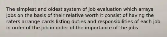 The simplest and oldest system of job evaluation which arrays jobs on the basis of their relative worth it consist of having the raters arrange cards listing duties and responsibilities of each job in order of the job in order of the importance of the jobs