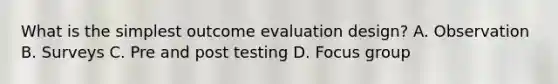 What is the simplest outcome evaluation design? A. Observation B. Surveys C. Pre and post testing D. Focus group