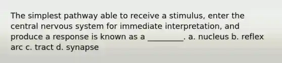 The simplest pathway able to receive a stimulus, enter the central nervous system for immediate interpretation, and produce a response is known as a _________. a. nucleus b. reflex arc c. tract d. synapse