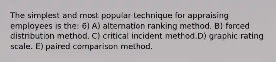 The simplest and most popular technique for appraising employees is the: 6) A) alternation ranking method. B) forced distribution method. C) critical incident method.D) graphic rating scale. E) paired comparison method.