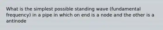 What is the simplest possible standing wave (fundamental frequency) in a pipe in which on end is a node and the other is a antinode