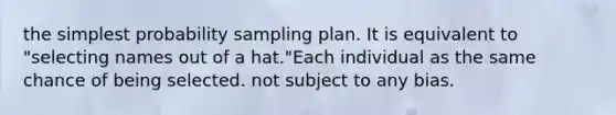 the simplest probability sampling plan. It is equivalent to "selecting names out of a hat."Each individual as the same chance of being selected. not subject to any bias.