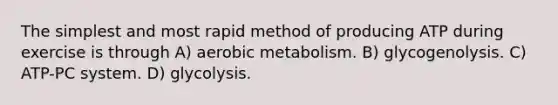 The simplest and most rapid method of producing ATP during exercise is through A) aerobic metabolism. B) glycogenolysis. C) ATP-PC system. D) glycolysis.