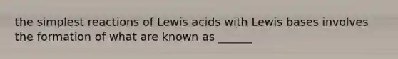 the simplest reactions of Lewis acids with Lewis bases involves the formation of what are known as ______