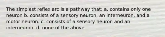 The simplest reflex arc is a pathway that: a. contains only one neuron b. consists of a sensory neuron, an interneuron, and a motor neuron. c. consists of a sensory neuron and an interneuron. d. none of the above