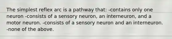 The simplest reflex arc is a pathway that: -contains only one neuron -consists of a sensory neuron, an interneuron, and a motor neuron. -consists of a sensory neuron and an interneuron. -none of the above.