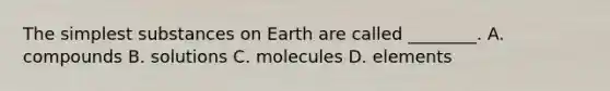 The simplest substances on Earth are called ________. A. compounds B. solutions C. molecules D. elements