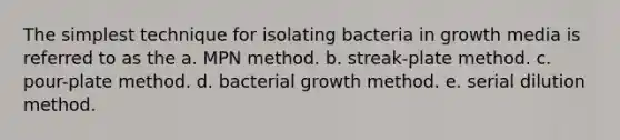 The simplest technique for isolating bacteria in growth media is referred to as the a. MPN method. b. streak-plate method. c. pour-plate method. d. bacterial growth method. e. serial dilution method.